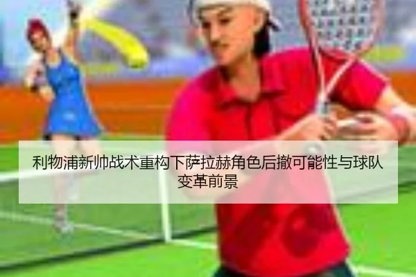 利物浦新帅战术重构下萨拉赫角色后撤可能性与球队变革前景