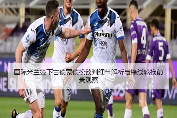 国际米兰签下古德蒙德松谈判细节解析与锋线轮换前景观察