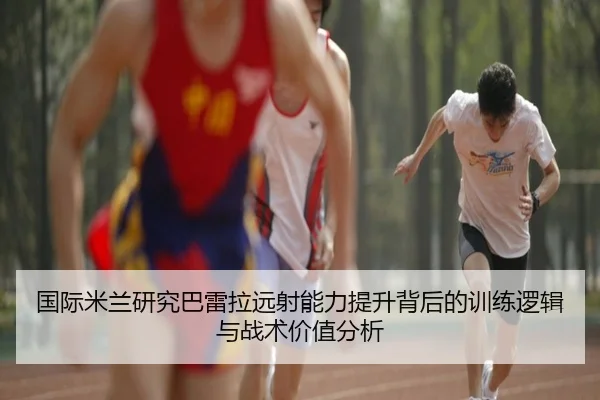 国际米兰研究巴雷拉远射能力提升背后的训练逻辑与战术价值分析