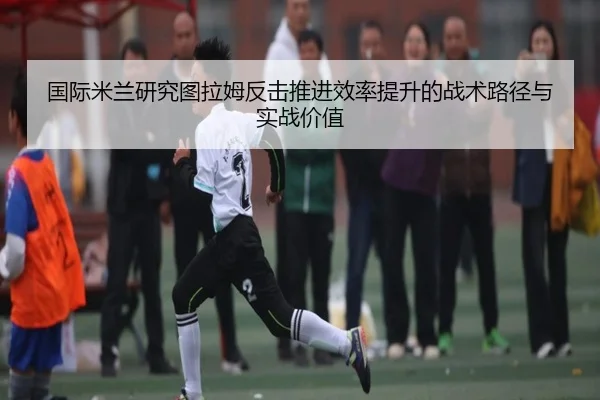 国际米兰研究图拉姆反击推进效率提升的战术路径与实战价值