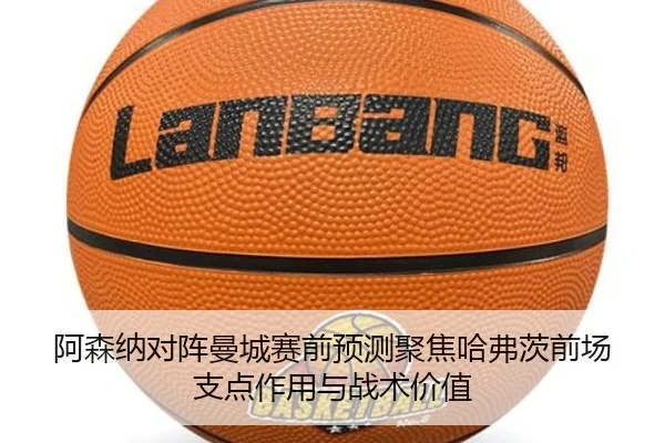 阿森纳对阵曼城赛前预测聚焦哈弗茨前场支点作用与战术价值