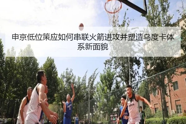 申京低位策应如何串联火箭进攻并塑造乌度卡体系新面貌