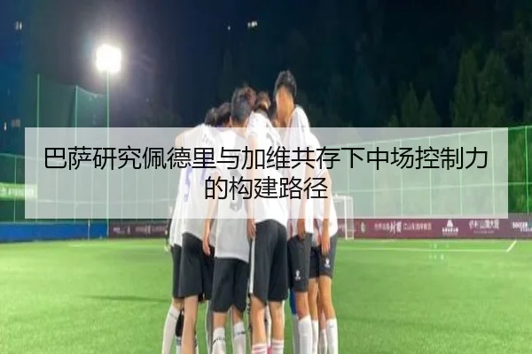 巴萨研究佩德里与加维共存下中场控制力的构建路径