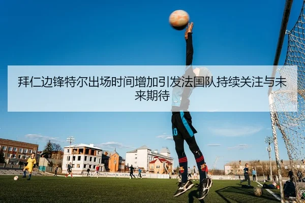 拜仁边锋特尔出场时间增加引发法国队持续关注与未来期待