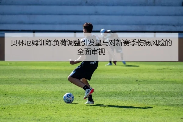 贝林厄姆训练负荷调整引发皇马对新赛季伤病风险的全面审视