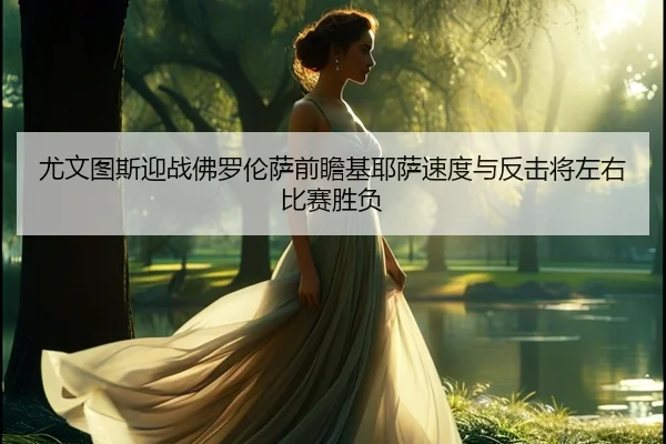 尤文图斯迎战佛罗伦萨前瞻基耶萨速度与反击将左右比赛胜负